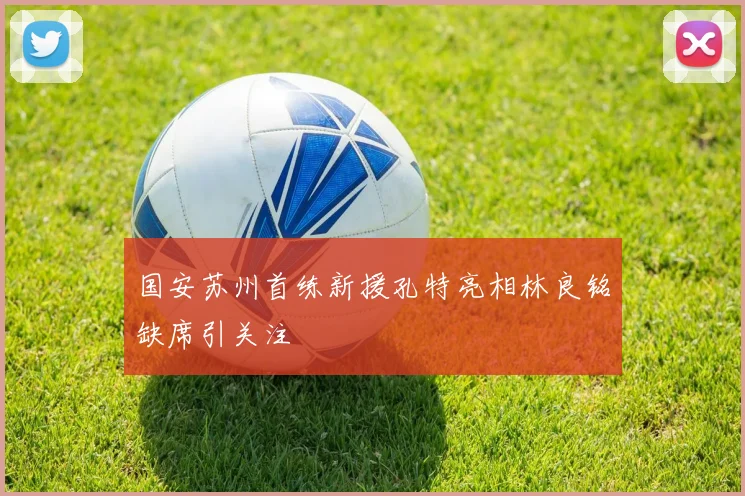 国安苏州首练新援孔特亮相林良铭缺席引关注