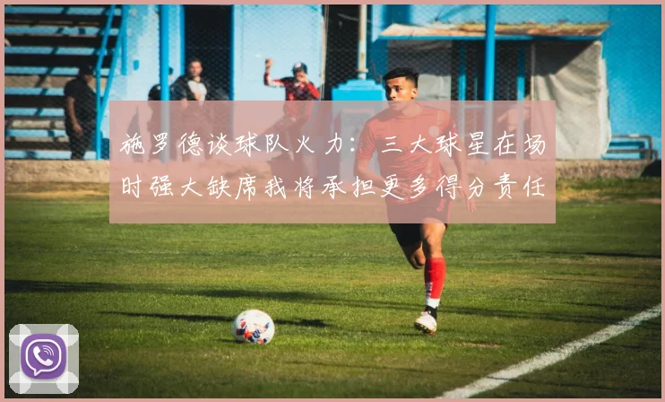 施罗德谈球队火力：三大球星在场时强大缺席我将承担更多得分责任