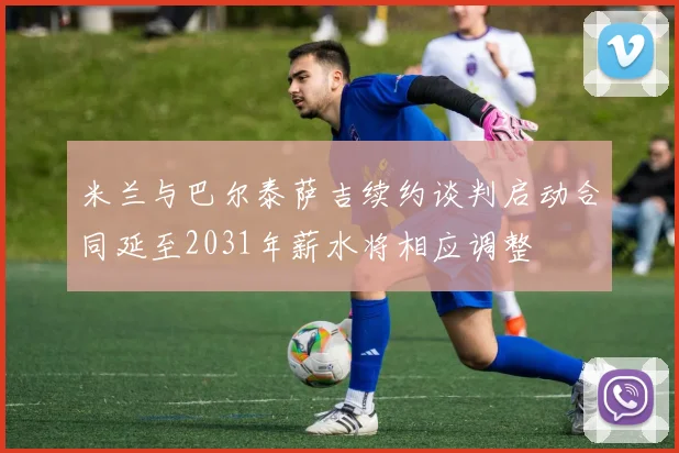 米兰与巴尔泰萨吉续约谈判启动合同延至2031年薪水将相应调整
