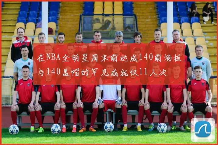 在NBA全明星周末前达成140前场板与140盖帽的罕见成就仅11人次