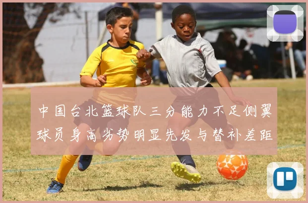 中国台北篮球队三分能力不足侧翼球员身高劣势明显先发与替补差距显著
