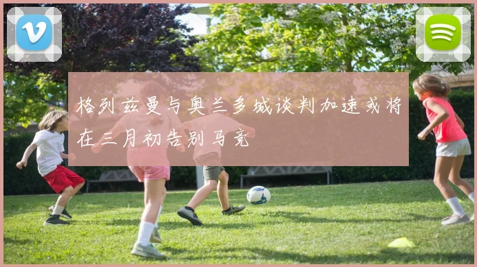 格列兹曼与奥兰多城谈判加速或将在三月初告别马竞