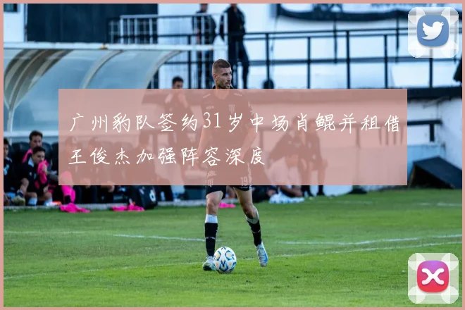 广州豹队签约31岁中场肖鲲并租借王俊杰加强阵容深度