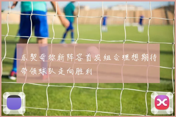 东契奇称新阵容首发组合理想期待带领球队走向胜利