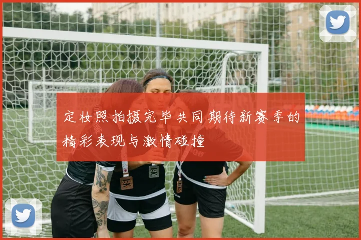 定妆照拍摄完毕共同期待新赛季的精彩表现与激情碰撞