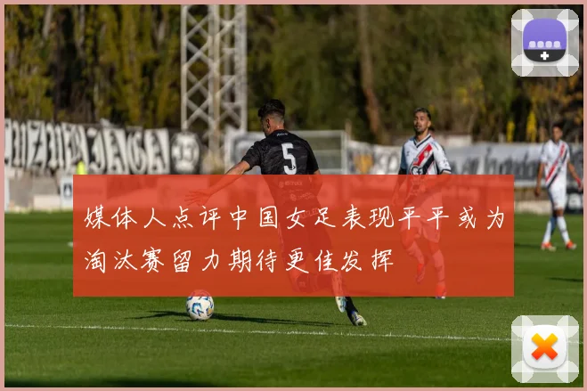 媒体人点评中国女足表现平平或为淘汰赛留力期待更佳发挥