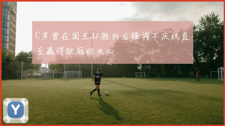 C罗曾在国王杯胜利后强调不庆祝直至赢得欧冠的决心