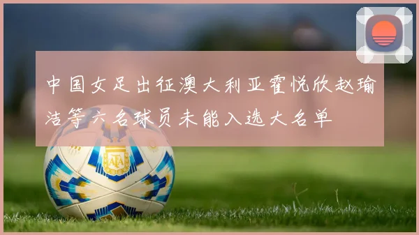 中国女足出征澳大利亚霍悦欣赵瑜洁等六名球员未能入选大名单