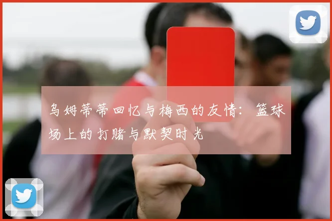 乌姆蒂蒂回忆与梅西的友情：篮球场上的打赌与默契时光