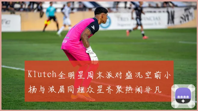 Klutch全明星周末派对盛况空前小杨与浓眉同框众星齐聚热闹非凡