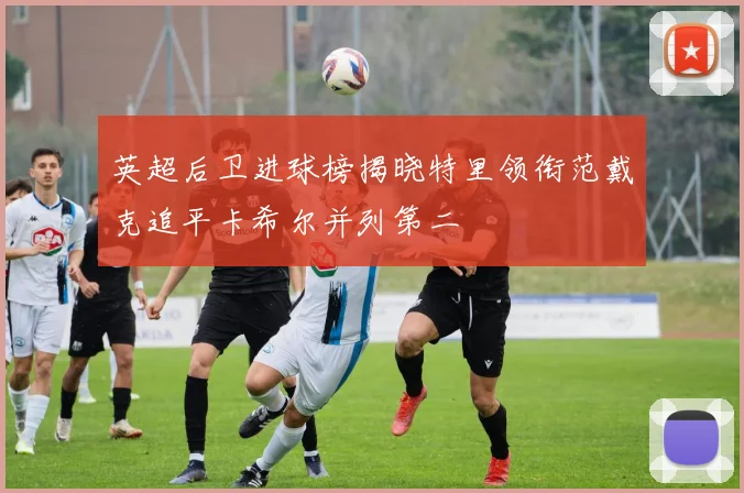 英超后卫进球榜揭晓特里领衔范戴克追平卡希尔并列第二