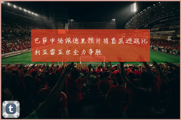 巴萨中场佩德里预计将首发迎战比利亚雷亚尔全力争胜