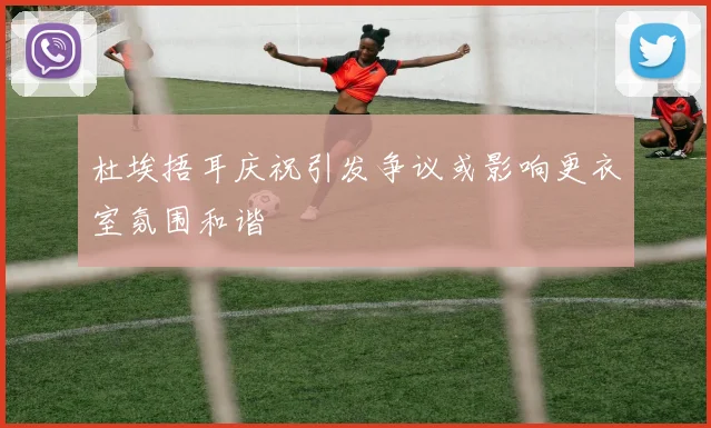 杜埃捂耳庆祝引发争议或影响更衣室氛围和谐