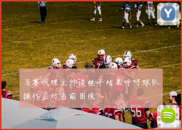 马赛代理主帅谈绝平结果呼吁球队振作应对当前困境