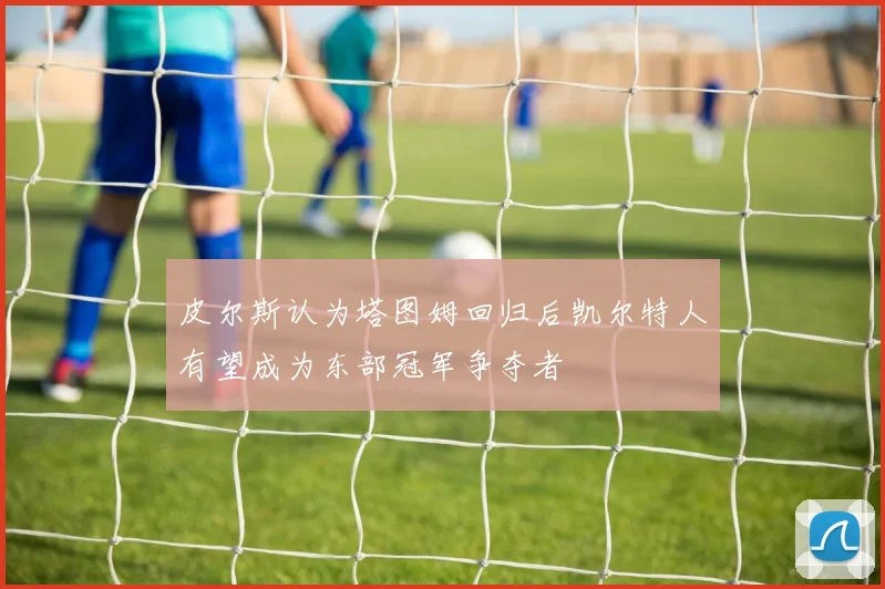 皮尔斯认为塔图姆回归后凯尔特人有望成为东部冠军争夺者