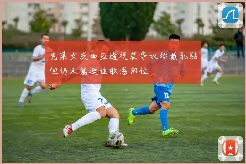 克莱女友回应透视装争议称戴乳贴但仍未能遮住敏感部位
