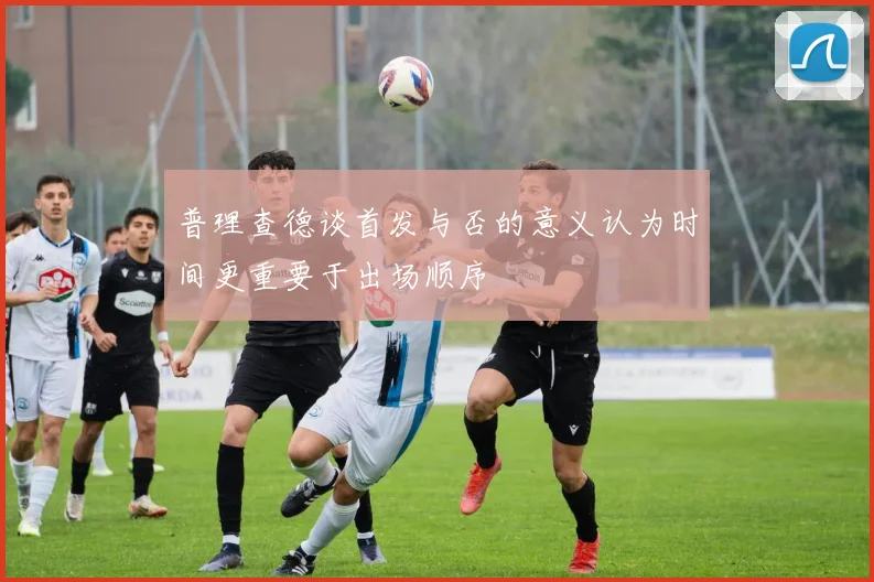 普理查德谈首发与否的意义认为时间更重要于出场顺序