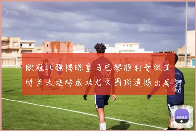欧冠16强揭晓皇马巴黎顺利晋级亚特兰大逆转成功尤文图斯遗憾出局